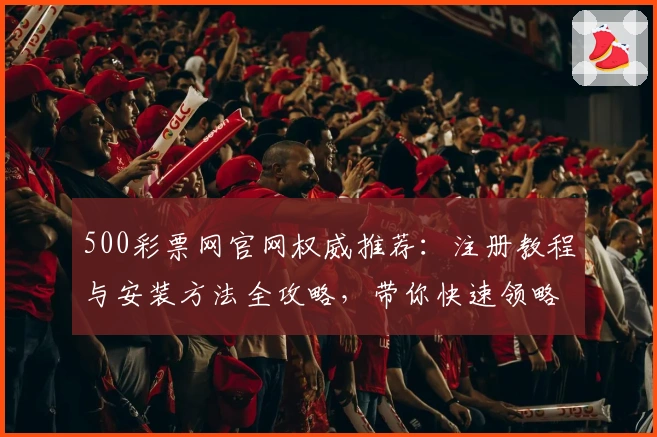 500彩票网官网权威推荐：注册教程与安装方法全攻略，带你快速领略核心功能亮点