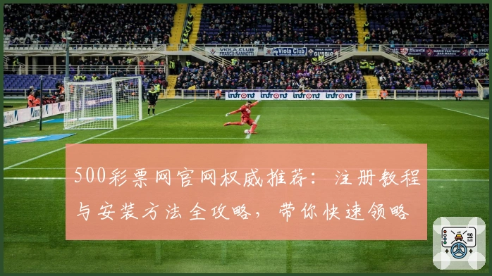500彩票网官网权威推荐：注册教程与安装方法全攻略，带你快速领略核心功能亮点