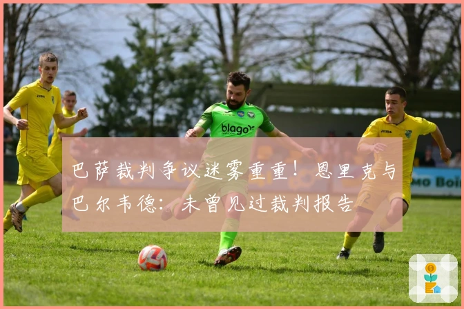 巴萨裁判争议迷雾重重！恩里克与巴尔韦德：未曾见过裁判报告