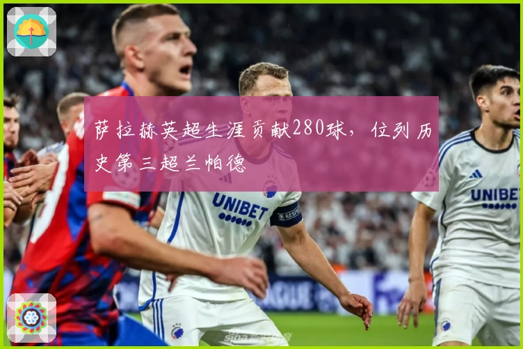 萨拉赫英超生涯贡献280球，位列历史第三超兰帕德