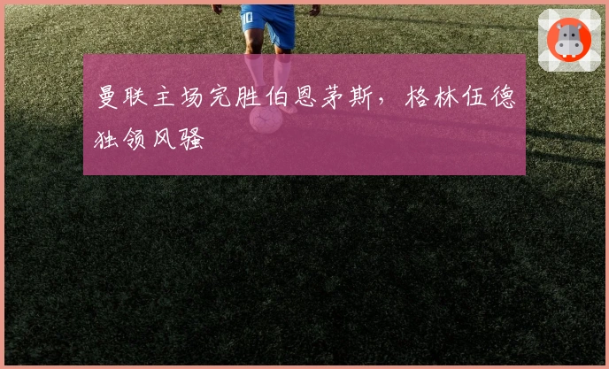 曼联主场完胜伯恩茅斯，格林伍德独领风骚