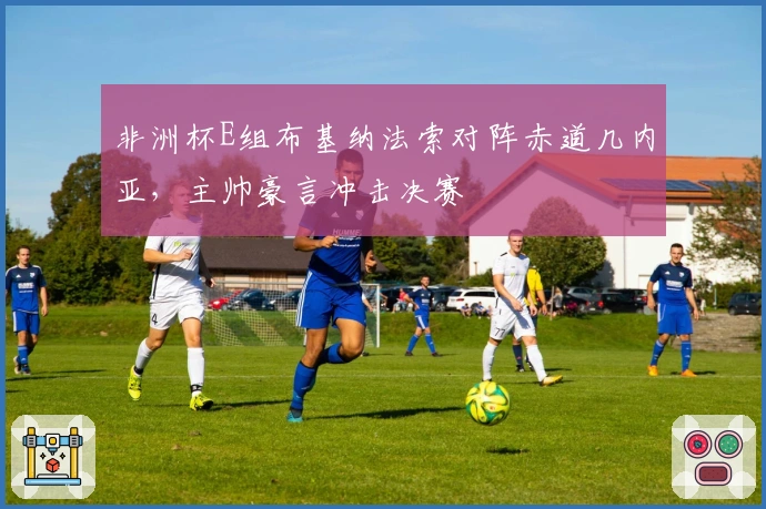 非洲杯E组布基纳法索对阵赤道几内亚，主帅豪言冲击决赛