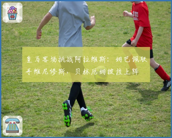 皇马客场挑战阿拉维斯：姆巴佩联手维尼修斯，贝林厄姆披挂上阵