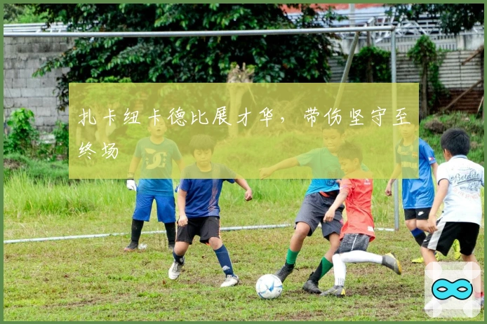 扎卡纽卡德比展才华，带伤坚守至终场