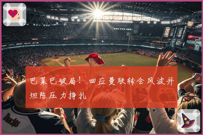 巴莱巴破局！回应曼联转会风波并坦陈压力挣扎