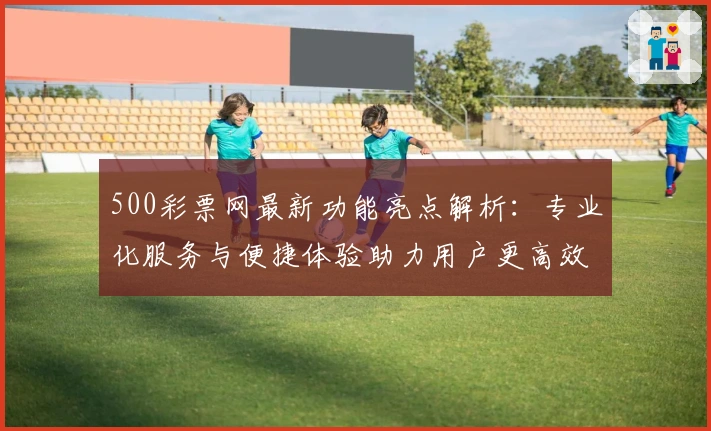 500彩票网最新功能亮点解析：专业化服务与便捷体验助力用户更高效捕捉资讯