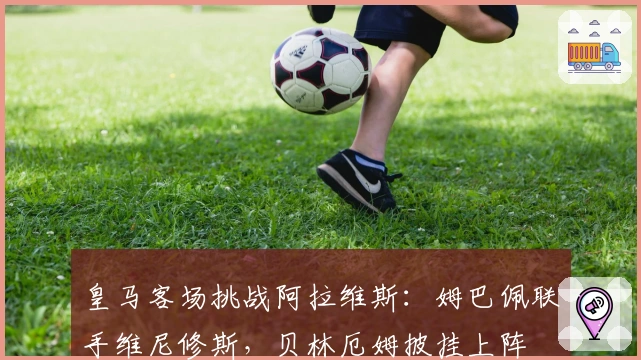 皇马客场挑战阿拉维斯：姆巴佩联手维尼修斯，贝林厄姆披挂上阵