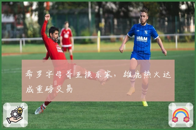 希罗字母哥互换东家，雄鹿热火达成重磅交易