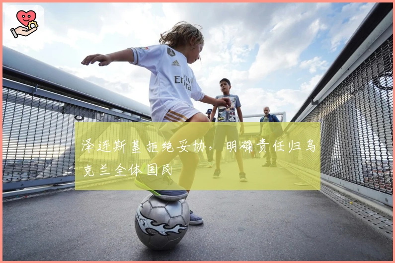 泽连斯基拒绝妥协，明确责任归乌克兰全体国民