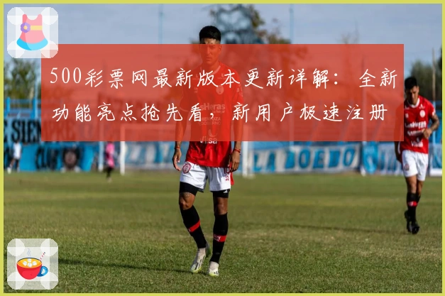 500彩票网最新版本更新详解:全新功能亮点抢先看,新用户极速注册指南