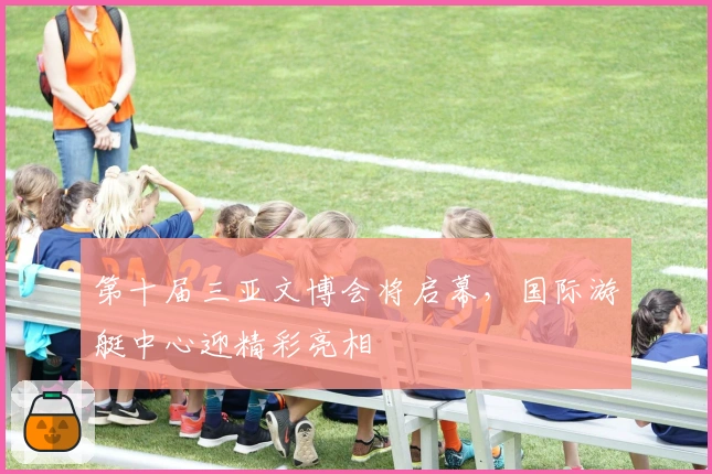 第十届三亚文博会将启幕，国际游艇中心迎精彩亮相