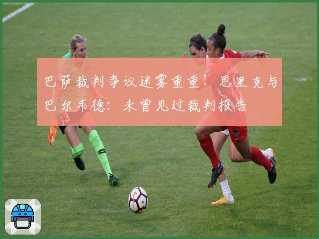 巴萨裁判争议迷雾重重！恩里克与巴尔韦德：未曾见过裁判报告