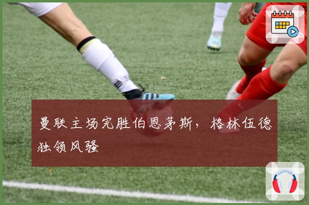 曼联主场完胜伯恩茅斯，格林伍德独领风骚