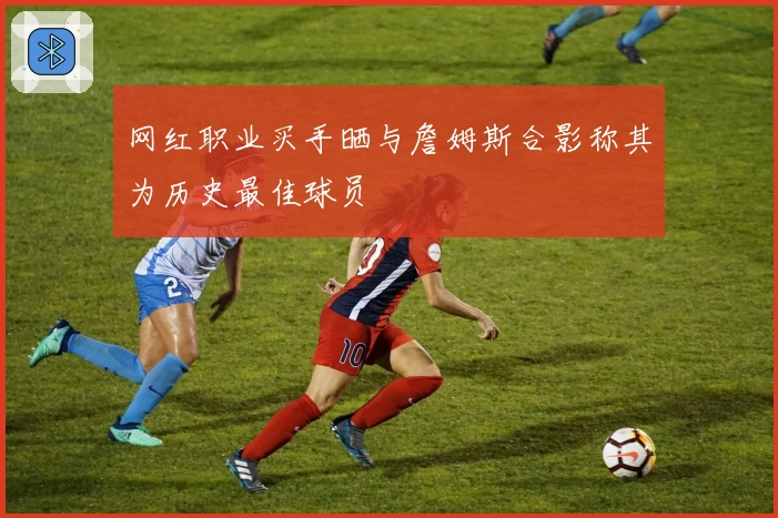 网红职业买手晒与詹姆斯合影称其为历史最佳球员