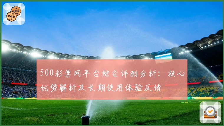 500彩票网平台综合评测分析:核心优势解析及长期使用体验反馈